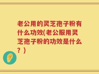老公用的灵芝孢子粉有什么功效(老公服用灵芝孢子粉的功效是什么？)