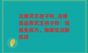 泾康灵芝孢子粉_泾康高品质灵芝孢子粉：增强免疫力，健康生活新选择