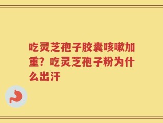 吃灵芝孢子胶囊咳嗽加重？吃灵芝孢子粉为什么出汗