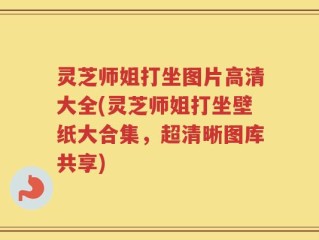 灵芝师姐打坐图片高清大全(灵芝师姐打坐壁纸大合集，超清晰图库共享)