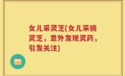 女儿采灵芝(女儿采摘灵芝，意外发现灵药，引发关注)