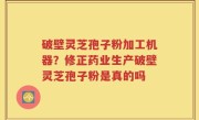破壁灵芝孢子粉加工机器？修正药业生产破壁灵芝孢子粉是真的吗