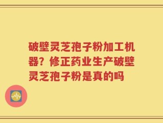 破壁灵芝孢子粉加工机器？修正药业生产破壁灵芝孢子粉是真的吗