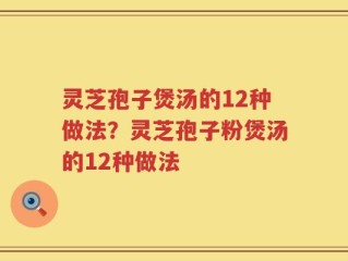 灵芝孢子煲汤的12种做法？灵芝孢子粉煲汤的12种做法