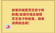 益普欣破壁灵芝孢子粉胶囊(益普欣推出破壁灵芝孢子粉胶囊，健康消费新选择)
