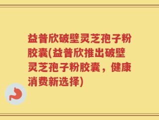 益普欣破壁灵芝孢子粉胶囊(益普欣推出破壁灵芝孢子粉胶囊，健康消费新选择)