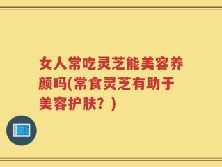 女人常吃灵芝能美容养颜吗(常食灵芝有助于美容护肤？)