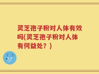 灵芝孢子粉对人体有效吗(灵芝孢子粉对人体有何益处？)