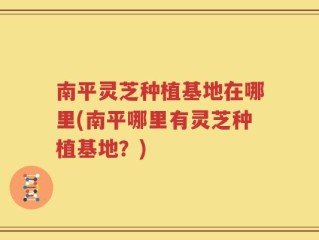 南平灵芝种植基地在哪里(南平哪里有灵芝种植基地？)
