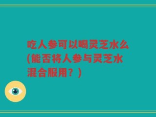 吃人参可以喝灵芝水么(能否将人参与灵芝水混合服用？)