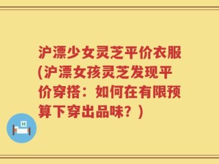 沪漂少女灵芝平价衣服(沪漂女孩灵芝发现平价穿搭：如何在有限预算下穿出品味？)