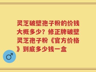 灵芝破壁孢子粉的价钱大概多少？修正牌破壁灵芝孢子粉《官方价格》到底多少钱一盒