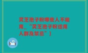 灵芝孢子粉哪些人不能用_“灵芝孢子粉适用人群及禁忌”)