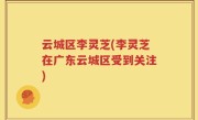 云城区李灵芝(李灵芝在广东云城区受到关注)