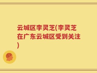 云城区李灵芝(李灵芝在广东云城区受到关注)