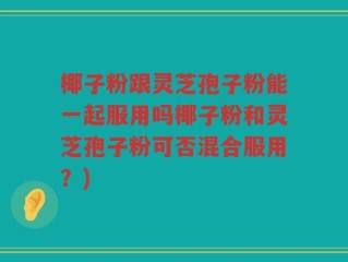 椰子粉跟灵芝孢子粉能一起服用吗椰子粉和灵芝孢子粉可否混合服用？)