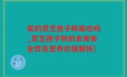 买的灵芝孢子粉能吃吗_灵芝孢子粉的食用安全性及营养价值解析)