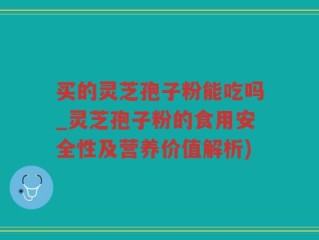 买的灵芝孢子粉能吃吗_灵芝孢子粉的食用安全性及营养价值解析)