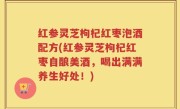 红参灵芝枸杞红枣泡酒配方(红参灵芝枸杞红枣自酿美酒，喝出满满养生好处！)