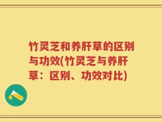 竹灵芝和养肝草的区别与功效(竹灵芝与养肝草：区别、功效对比)