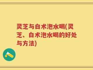 灵芝与白术泡水喝(灵芝、白术泡水喝的好处与方法)