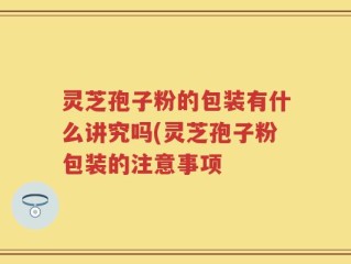 灵芝孢子粉的包装有什么讲究吗(灵芝孢子粉包装的注意事项