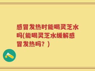 感冒发热时能喝灵芝水吗(能喝灵芝水缓解感冒发热吗？)