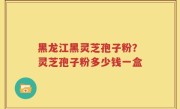黑龙江黑灵芝孢子粉？灵芝孢子粉多少钱一盒