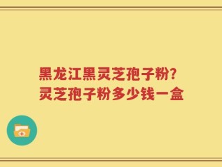 黑龙江黑灵芝孢子粉？灵芝孢子粉多少钱一盒