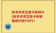 陈李济灵芝孢子粉排行(陈李济灵芝孢子粉销售排行榜TOP5！