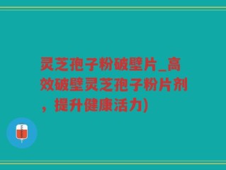 灵芝孢子粉破壁片_高效破壁灵芝孢子粉片剂，提升健康活力)