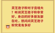 灵芝孢子粉对子宫增大？听说灵芝孢子粉非常好，身边的好多朋友都在吃，想问问灵芝孢子粉究竟有多好