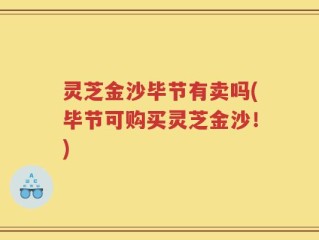 灵芝金沙毕节有卖吗(毕节可购买灵芝金沙！)