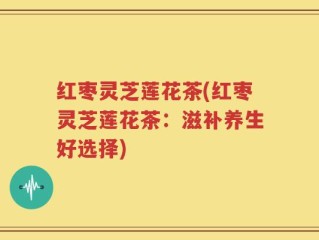 红枣灵芝莲花茶(红枣灵芝莲花茶：滋补养生好选择)