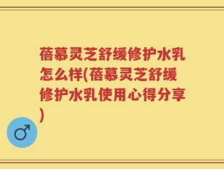 蓓慕灵芝舒缓修护水乳怎么样(蓓慕灵芝舒缓修护水乳使用心得分享)