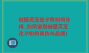 破壁灵芝孢子粉如何分辨_如何鉴别破壁灵芝孢子粉的真伪与品质)