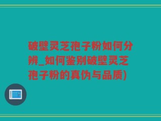 破壁灵芝孢子粉如何分辨_如何鉴别破壁灵芝孢子粉的真伪与品质)