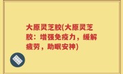 大原灵芝胶(大原灵芝胶：增强免疫力，缓解疲劳，助眠安神)
