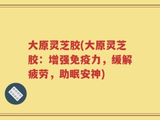 大原灵芝胶(大原灵芝胶：增强免疫力，缓解疲劳，助眠安神)