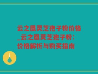 云之凰灵芝孢子粉价格_云之凰灵芝孢子粉：价格解析与购买指南