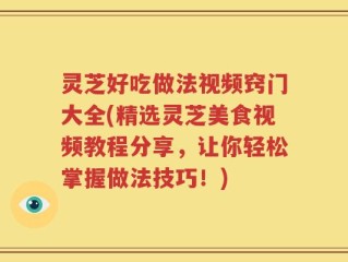 灵芝好吃做法视频窍门大全(精选灵芝美食视频教程分享，让你轻松掌握做法技巧！)