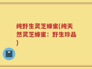 纯野生灵芝蜂蜜(纯天然灵芝蜂蜜：野生珍品)