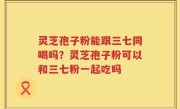 灵芝孢子粉能跟三七同喝吗?灵芝孢子粉可以和三七粉一起吃吗