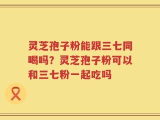 灵芝孢子粉能跟三七同喝吗？灵芝孢子粉可以和三七粉一起吃吗