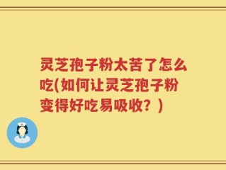 灵芝孢子粉太苦了怎么吃(如何让灵芝孢子粉变得好吃易吸收？)