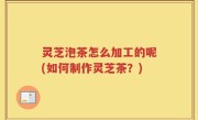 灵芝泡茶怎么加工的呢(如何制作灵芝茶？)