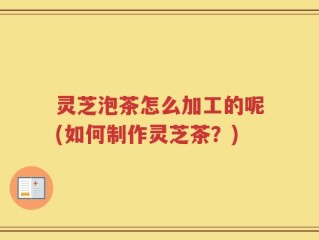 灵芝泡茶怎么加工的呢(如何制作灵芝茶？)