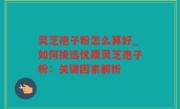 灵芝孢子粉怎么算好_如何挑选优质灵芝孢子粉：关键因素解析
