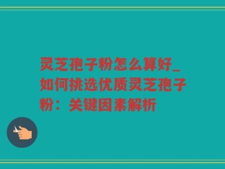 灵芝孢子粉怎么算好_如何挑选优质灵芝孢子粉：关键因素解析