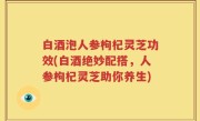 白酒泡人参枸杞灵芝功效(白酒绝妙配搭，人参枸杞灵芝助你养生)